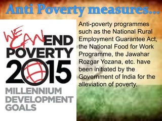 Anti-poverty programmes
such as the National Rural
Employment Guarantee Act,
the National Food for Work
Programme, the Jawahar
Rozgar Yozana, etc. have
been initiated by the
Government of India for the
alleviation of poverty.
 
