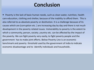 Conclusion
 Poverty is the lack of basic human needs, such as clean water, nutrition, health
care education, clothing and shelter, because of the inability to afford them. This is
also referred to as absolute poverty or destitution. It is a challenge because of its
causes which are (corruption etc. ) are increasing day by day and there is not much
development in the poverty related issues. Vulnerability to poverty is the extent to
which a community, person, society ,country etc. can be affected by the impact of
the poverty. We can fight poverty very easily, to fight poverty people and the
government has to make joint efforts. Below Poverty Line is an economic
benchmark and poverty threshold used by the government of India to indicate
economic disadvantage and to identify individuals and households .
 