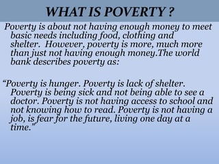 WHAT IS POVERTY ?
Poverty is about not having enough money to meet
basic needs including food, clothing and
shelter. However, poverty is more, much more
than just not having enough money.The world
bank describes poverty as:
“Poverty is hunger. Poverty is lack of shelter.
Poverty is being sick and not being able to see a
doctor. Poverty is not having access to school and
not knowing how to read. Poverty is not having a
job, is fear for the future, living one day at a
time.”
 