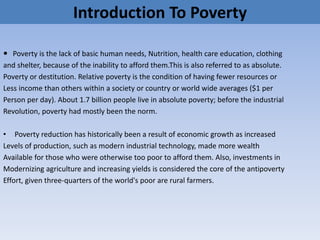 Introduction To Poverty
 Poverty is the lack of basic human needs, Nutrition, health care education, clothing
and shelter, because of the inability to afford them.This is also referred to as absolute.
Poverty or destitution. Relative poverty is the condition of having fewer resources or
Less income than others within a society or country or world wide averages ($1 per
Person per day). About 1.7 billion people live in absolute poverty; before the industrial
Revolution, poverty had mostly been the norm.
• Poverty reduction has historically been a result of economic growth as increased
Levels of production, such as modern industrial technology, made more wealth
Available for those who were otherwise too poor to afford them. Also, investments in
Modernizing agriculture and increasing yields is considered the core of the antipoverty
Effort, given three-quarters of the world's poor are rural farmers.
 