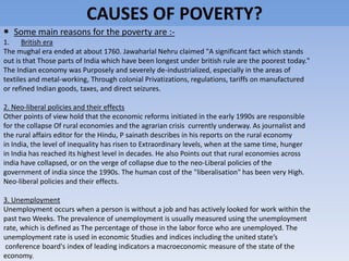 CAUSES OF POVERTY?
 Some main reasons for the poverty are :-
1. British era
The mughal era ended at about 1760. Jawaharlal Nehru claimed "A significant fact which stands
out is that Those parts of India which have been longest under british rule are the poorest today."
The Indian economy was Purposely and severely de-industrialized, especially in the areas of
textiles and metal-working, Through colonial Privatizations, regulations, tariffs on manufactured
or refined Indian goods, taxes, and direct seizures.
2. Neo-liberal policies and their effects
Other points of view hold that the economic reforms initiated in the early 1990s are responsible
for the collapse Of rural economies and the agrarian crisis currently underway. As journalist and
the rural affairs editor for the Hindu, P sainath describes in his reports on the rural economy
in India, the level of inequality has risen to Extraordinary levels, when at the same time, hunger
in India has reached its highest level in decades. He also Points out that rural economies across
india have collapsed, or on the verge of collapse due to the neo-Liberal policies of the
government of india since the 1990s. The human cost of the "liberalisation" has been very High.
Neo-liberal policies and their effects.
3. Unemployment
Unemployment occurs when a person is without a job and has actively looked for work within the
past two Weeks. The prevalence of unemployment is usually measured using the unemployment
rate, which is defined as The percentage of those in the labor force who are unemployed. The
unemployment rate is used in economic Studies and indices including the united state’s
conference board's index of leading indicators a macroeconomic measure of the state of the
economy.
 