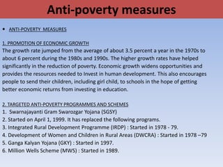Anti-poverty measures
 ANTI-POVERTY MEASURES
1. PROMOTION OF ECONOMIC GROWTH
The growth rate jumped from the average of about 3.5 percent a year in the 1970s to
about 6 percent during the 1980s and 1990s. The higher growth rates have helped
significantly in the reduction of poverty. Economic growth widens opportunities and
provides the resources needed to Invest in human development. This also encourages
people to send their children, including girl child, to schools in the hope of getting
better economic returns from investing in education.
2. TARGETED ANTI-POVERTY PROGRAMMES AND SCHEMES
1. Swarnajayanti Gram Swarozgar Yojana (SGSY)
2. Started on April 1, 1999. It has replaced the following programs.
3. Integrated Rural Development Programme (IRDP) : Started in 1978 - 79.
4. Development of Women and Children in Rural Areas (DWCRA) : Started in 1978 –79
5. Ganga Kalyan Yojana (GKY) : Started in 1997.
6. Million Wells Scheme (MWS) : Started in 1989.
 