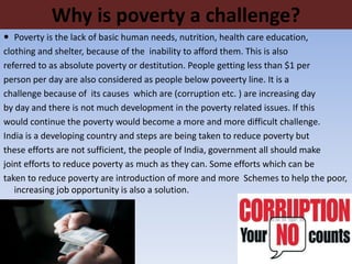 Why is poverty a challenge?
 Poverty is the lack of basic human needs, nutrition, health care education,
clothing and shelter, because of the inability to afford them. This is also
referred to as absolute poverty or destitution. People getting less than $1 per
person per day are also considered as people below poveerty line. It is a
challenge because of its causes which are (corruption etc. ) are increasing day
by day and there is not much development in the poverty related issues. If this
would continue the poverty would become a more and more difficult challenge.
India is a developing country and steps are being taken to reduce poverty but
these efforts are not sufficient, the people of India, government all should make
joint efforts to reduce poverty as much as they can. Some efforts which can be
taken to reduce poverty are introduction of more and more Schemes to help the poor,
increasing job opportunity is also a solution.
 