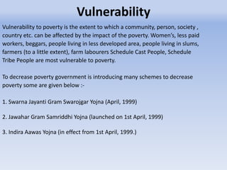 Vulnerability
Vulnerability to poverty is the extent to which a community, person, society ,
country etc. can be affected by the impact of the poverty. Women’s, less paid
workers, beggars, people living in less developed area, people living in slums,
farmers (to a little extent), farm labourers Schedule Cast People, Schedule
Tribe People are most vulnerable to poverty.
To decrease poverty government is introducing many schemes to decrease
poverty some are given below :-
1. Swarna Jayanti Gram Swarojgar Yojna (April, 1999)
2. Jawahar Gram Samriddhi Yojna (launched on 1st April, 1999)
3. Indira Aawas Yojna (in effect from 1st April, 1999.)
 