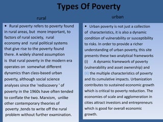 Types Of Poverty
rural
 Rural poverty refers to poverty found
in rural areas, but more important, to
factors of rural society, rural
economy and rural political systems
that give rise to the poverty found
there. A widely shared assumption
is that rural poverty in the modern era
operates on somewhat different
dynamics than class-based urban
poverty, although social science
analyses since the 'rediscovery ' of
poverty in the 1960s have often tended
to conflate the two. Marxism, unlike
other contemporary theories of
poverty ,tends to write off the rural
problem without further examination.
urban
 Urban poverty is not just a collection
of characteristics, it is also a dynamic
condition of vulnerability or susceptibility
to risks. In order to provide a richer
understanding of urban poverty, this site
presents these two analytical frameworks
(i) A dynamic framework of poverty
(vulnerability and asset ownership) and
(ii) the multiple characteristics of poverty
and its cumulative impacts. Urbanization
contributes to sustained economic growth
which is critical to poverty reduction. The
economies of scale and agglomeration in
cities attract investors and entrepreneurs
which is good for overall economic
growth.
 