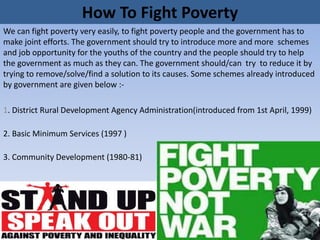 How To Fight Poverty
We can fight poverty very easily, to fight poverty people and the government has to
make joint efforts. The government should try to introduce more and more schemes
and job opportunity for the youths of the country and the people should try to help
the government as much as they can. The government should/can try to reduce it by
trying to remove/solve/find a solution to its causes. Some schemes already introduced
by government are given below :-
1. District Rural Development Agency Administration(introduced from 1st April, 1999)
2. Basic Minimum Services (1997 )
3. Community Development (1980-81)
 