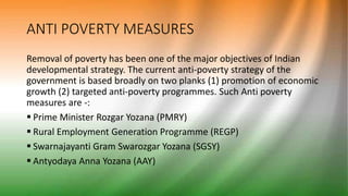 ANTI POVERTY MEASURES
Removal of poverty has been one of the major objectives of Indian
developmental strategy. The current anti-poverty strategy of the
government is based broadly on two planks (1) promotion of economic
growth (2) targeted anti-poverty programmes. Such Anti poverty
measures are -:
 Prime Minister Rozgar Yozana (PMRY)
 Rural Employment Generation Programme (REGP)
 Swarnajayanti Gram Swarozgar Yozana (SGSY)
 Antyodaya Anna Yozana (AAY)
 