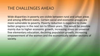 THE CHALLENGES AHEAD
Wide disparities in poverty are visible between rural and urban areas
and among different states. Certain social and economic groups are
more vulnerable to poverty. Poverty reduction is expected to make
better progress in the next ten to fifteen years. This would be possible
mainly due to higher economic growth, increasing stress on universal
free elementary education, declining population growth, increasing
empowerment of the women and the economically weaker sections of
society.
 