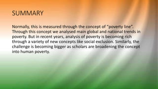 SUMMARY
Normally, this is measured through the concept of “poverty line”.
Through this concept we analysed main global and national trends in
poverty. But in recent years, analysis of poverty is becoming rich
through a variety of new concepts like social exclusion. Similarly, the
challenge is becoming bigger as scholars are broadening the concept
into human poverty.
 