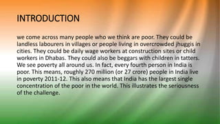 INTRODUCTION
we come across many people who we think are poor. They could be
landless labourers in villages or people living in overcrowded jhuggis in
cities. They could be daily wage workers at construction sites or child
workers in Dhabas. They could also be beggars with children in tatters.
We see poverty all around us. In fact, every fourth person in India is
poor. This means, roughly 270 million (or 27 crore) people in India live
in poverty 2011-12. This also means that India has the largest single
concentration of the poor in the world. This illustrates the seriousness
of the challenge.
 