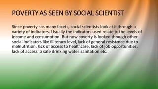 POVERTY AS SEEN BY SOCIAL SCIENTIST
Since poverty has many facets, social scientists look at it through a
variety of indicators. Usually the indicators used relate to the levels of
income and consumption. But now poverty is looked through other
social indicators like illiteracy level, lack of general resistance due to
malnutrition, lack of access to healthcare, lack of job opportunities,
lack of access to safe drinking water, sanitation etc.
 