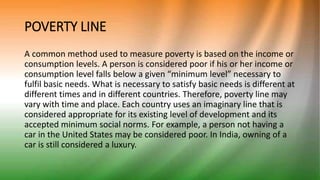 POVERTY LINE
A common method used to measure poverty is based on the income or
consumption levels. A person is considered poor if his or her income or
consumption level falls below a given “minimum level” necessary to
fulfil basic needs. What is necessary to satisfy basic needs is different at
different times and in different countries. Therefore, poverty line may
vary with time and place. Each country uses an imaginary line that is
considered appropriate for its existing level of development and its
accepted minimum social norms. For example, a person not having a
car in the United States may be considered poor. In India, owning of a
car is still considered a luxury.
 