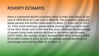 POVERTY ESTIMATES
there is substantial decline in poverty ratios in India from about 45 per
cent in 1993-94 to 37.2 per cent in 2004-05. The proportion of people
below poverty line further came down to about 21.9 per cent in 2011-
12. If the trend continues, people below poverty line may come down
to less than 20 per cent in the next few years. Although the percentage
of people living under poverty declined in the earlier two decades
(1973–1993), the number of poor declined from 407.1 million in 2004-
05 to 269.3 million in 2011-12 with an average annual decline of 2.2
percentage points during 2004-05 to 2011-12.
 