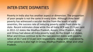 INTER-STATE DISPARITIES
Poverty in India also has another aspect or dimension. The proportion
of poor people is not the same in every state. Although state level
poverty has witnessed a secular decline from the levels of early
seventies, the success rate of reducing poverty varies from state to
state. Recent estimates show while the all India HCR was 21.9 per cent
in 2011-12 states like Madhya Pradesh, Assam, Uttar Pradesh, Bihar
and Orissa had above all India poverty level. As the Graph 3.2 shows,
Bihar and Orissa continue to be the two poorest states with poverty
ratios of 33.7 and 37.6 per cent respectively. Along with rural poverty,
urban poverty is also high in Orissa, Madhya Pradesh, Bihar and Uttar
Pradesh.
 