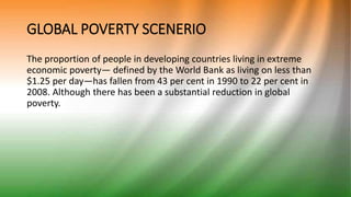 GLOBAL POVERTY SCENERIO
The proportion of people in developing countries living in extreme
economic poverty— defined by the World Bank as living on less than
$1.25 per day—has fallen from 43 per cent in 1990 to 22 per cent in
2008. Although there has been a substantial reduction in global
poverty.
 