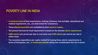 POVERTY LINE IN INDIA
• A minimum level of food requirement, clothing, footwear, fuel and light, educational and
medical requirement, etc., are determined for subsistence.
• These physical quantities are multiplied by their prices in rupees.
• The present formula for food requirement is based on the desired calorie requirement.
• 2400 calories per person per day in rural areas and 2100 calories per person per day in
urban areas.
• The monetary expenditure per capita needed for buying these calorie requirements in
terms of food grains, etc., is revised periodically taking into consideration the rise in prices.
 