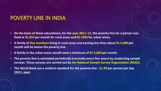POVERTY LINE IN INDIA
• On the basis of these calculations, for the year 2011–12, the poverty line for a person was
fixed at Rs 816 per month for rural areas and Rs 1000 for urban areas.
• A family of five members living in rural areas and earning less than about Rs 4,080 per
month will be below the poverty line.
• A family in the urban areas would need a minimum of Rs 5,000 per month.
• The poverty line is estimated periodically (normally every five years) by conducting sample
surveys. These surveys are carried out by the National Sample Survey Organisation (NSSO).
• The World Bank use a uniform standard for the poverty line - $1.90 per person per day
(2011, ppp).
 
