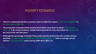 POVERTY ESTIMATES
• There is a substantial decline in poverty ratios in India from about 45 per cent in 1993-94 to
37.2 per cent in 2004–05.
• The proportion of people below poverty line further came down to about 22 per cent in
2011–12. If the trend continues, people below poverty line may come down to less than 20
per cent in the next few years.
• Although the percentage of people living under poverty declined but the number of poor
declined from 407 million in 2004–05 to 270 million in 2011–12 with an average annual
decline of 2.2 percentage points during 2004–05 to 2011–12.
 