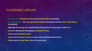VULNERABLE GROUPS
• Social groups - Scheduled Caste and Scheduled Tribe households.
• Economic groups - the rural agricultural labour households and the urban casual labour
households.
• Although the average for people below poverty line for all groups in India is 22
• 43 out of 100 people belonging to Scheduled Tribes,
• 29 per cent Scheduled Castes
• 34 per cent of casual workers in urban areas are below poverty line.
• 34 per cent of casual labour farm (in rural areas)
 