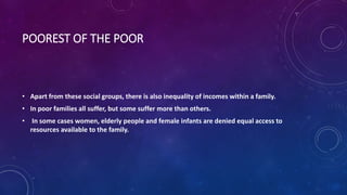 POOREST OF THE POOR
• Apart from these social groups, there is also inequality of incomes within a family.
• In poor families all suffer, but some suffer more than others.
• In some cases women, elderly people and female infants are denied equal access to
resources available to the family.
 