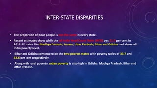 INTER-STATE DISPARITIES
• The proportion of poor people is not the same in every state.
• Recent estimates show while the all India Head Count Ratio (HCR) was 21.9 per cent in
2011-12 states like Madhya Pradesh, Assam, Uttar Pardesh, Bihar and Odisha had above all
India poverty level.
• Bihar and Odisha continue to be the two poorest states with poverty ratios of 33.7 and
32.6 per cent respectively.
• Along with rural poverty, urban poverty is also high in Odisha, Madhya Pradesh, Bihar and
Uttar Pradesh.
 