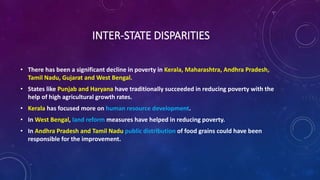 INTER-STATE DISPARITIES
• There has been a significant decline in poverty in Kerala, Maharashtra, Andhra Pradesh,
Tamil Nadu, Gujarat and West Bengal.
• States like Punjab and Haryana have traditionally succeeded in reducing poverty with the
help of high agricultural growth rates.
• Kerala has focused more on human resource development.
• In West Bengal, land reform measures have helped in reducing poverty.
• In Andhra Pradesh and Tamil Nadu public distribution of food grains could have been
responsible for the improvement.
 