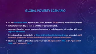 GLOBAL POVERTY SCENARIO
• As per the World Bank a person who earns less than $1.90 per day is considered as poor.
• It has fallen from 36 per cent in 1990 to 10 per cent in 2015.
• Although there has been a substantial reduction in global poverty, it is marked with great
regional differences.
• Poverty declined substantially in China and Southeast Asian countries as a result of rapid
economic growth and massive investments in human resource development.
• Number of poors in China has come down from 88.3 per cent in 1981 to 14.7 per cent in
2008 to 0.7 per cent in 2015
 