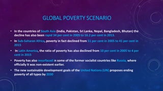 GLOBAL POVERTY SCENARIO
• In the countries of South Asia (India, Pakistan, Sri Lanka, Nepal, Bangladesh, Bhutan) the
decline has also been rapid 34 per cent in 2005 to 16.2 per cent in 2013.
• In Sub-Saharan Africa, poverty in fact declined from 51 per cent in 2005 to 41 per cent in
2015
• In Latin America, the ratio of poverty has also declined from 10 per cent in 2005 to 4 per
cent in 2015
• Poverty has also resurfaced in some of the former socialist countries like Russia, where
officially it was non-existent earlier.
• The new sustainable development goals of the United Nations (UN) proposes ending
poverty of all types by 2030
 
