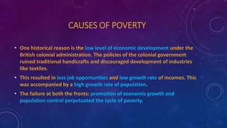 CAUSES OF POVERTY
• One historical reason is the low level of economic development under the
British colonial administration. The policies of the colonial government
ruined traditional handicrafts and discouraged development of industries
like textiles.
• This resulted in less job opportunities and low growth rate of incomes. This
was accompanied by a high growth rate of population.
• The failure at both the fronts: promotion of economic growth and
population control perpetuated the cycle of poverty.
 