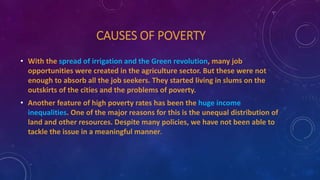 CAUSES OF POVERTY
• With the spread of irrigation and the Green revolution, many job
opportunities were created in the agriculture sector. But these were not
enough to absorb all the job seekers. They started living in slums on the
outskirts of the cities and the problems of poverty.
• Another feature of high poverty rates has been the huge income
inequalities. One of the major reasons for this is the unequal distribution of
land and other resources. Despite many policies, we have not been able to
tackle the issue in a meaningful manner.
 