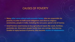CAUSES OF POVERTY
• Many other socio-cultural and economic factors also are responsible for
poverty. In order to fulfil social obligations and observe religious
ceremonies, people in India, including the very poor, spend a lot of money.
• Small farmers need money to buy agricultural inputs like seeds, fertilizer,
pesticides etc. Since poor people hardly have any savings, they borrow.
Unable to repay because of poverty, they become victims of indebtedness.
 