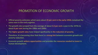 PROMOTION OF ECONOMIC GROWTH
• Official poverty estimates which were about 45 per cent in the early 1950s remained the
same even in the early eighties.
• The growth rate jumped from the average of about 3.5 per cent a year in the 1970s to
about 6 per cent during the 1980s and 1990s.
• The higher growth rates have helped significantly in the reduction of poverty.
• Therefore, it is becoming clear that there is a strong link between economic growth and
poverty reduction.
• Economic growth widens opportunities and provides the resources needed to invest in
human development.
 