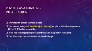POVERTY AS A CHALLENGE
INTRODUCTION
 Every fourth person in India is poor.
 This means, roughly 270 million (or 27 crore) people in India live in poverty
2011-12. This also means that
 India has the largest single concentration of the poor in the world.
 This illustrates the seriousness of the challenge.
 