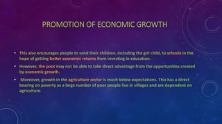 PROMOTION OF ECONOMIC GROWTH
• This also encourages people to send their children, including the girl child, to schools in the
hope of getting better economic returns from investing in education.
• However, the poor may not be able to take direct advantage from the opportunities created
by economic growth.
• Moreover, growth in the agriculture sector is much below expectations. This has a direct
bearing on poverty as a large number of poor people live in villages and are dependent on
agriculture.
 