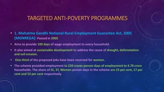 TARGETED ANTI-POVERTY PROGRAMMES
• 1. Mahatma Gandhi National Rural Employment Guarantee Act, 2005
(MGNREGA): Passed in 2005
• Aims to provide 100 days of wage employment to every household.
• It also aimed at sustainable development to address the cause of draught, deforestation
and soil erosion.
• One-third of the proposed jobs have been reserved for women.
• The scheme provided employment to 220 crores person days of employment to 4.78 crore
households. The share of SC, ST, Women person days in the scheme are 23 per cent, 17 per
cent and 53 per cent respectively.
 