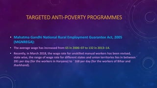 TARGETED ANTI-POVERTY PROGRAMMES
• Mahatma Gandhi National Rural Employment Guarantee Act, 2005
(MGNREGA):
• The average wage has increased from 65 in 2006–07 to 132 in 2013–14.
• Recently, in March 2018, the wage rate for unskilled manual workers has been revised,
state wise, the range of wage rate for different states and union territories lies in between `
281 per day (for the workers in Haryana) to ` 168 per day (for the workers of Bihar and
Jharkhand).
 