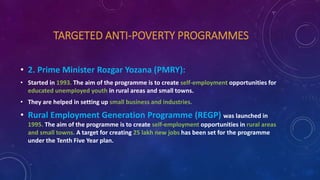 TARGETED ANTI-POVERTY PROGRAMMES
• 2. Prime Minister Rozgar Yozana (PMRY):
• Started in 1993. The aim of the programme is to create self-employment opportunities for
educated unemployed youth in rural areas and small towns.
• They are helped in setting up small business and industries.
• Rural Employment Generation Programme (REGP) was launched in
1995. The aim of the programme is to create self-employment opportunities in rural areas
and small towns. A target for creating 25 lakh new jobs has been set for the programme
under the Tenth Five Year plan.
 