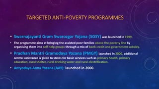 TARGETED ANTI-POVERTY PROGRAMMES
• Swarnajayanti Gram Swarozgar Yojana (SGSY) was launched in 1999.
• The programme aims at bringing the assisted poor families above the poverty line by
organising them into self help groups through a mix of bank credit and government subsidy.
• Pradhan Mantri Gramodaya Yozana (PMGY) launched in 2000, additional
central assistance is given to states for basic services such as primary health, primary
education, rural shelter, rural drinking water and rural electrification.
• Antyodaya Anna Yozana (AAY): launched in 2000.
 