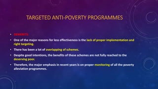 TARGETED ANTI-POVERTY PROGRAMMES
• DEMERITS:
• One of the major reasons for less effectiveness is the lack of proper implementation and
right targeting.
• There has been a lot of overlapping of schemes.
• Despite good intentions, the benefits of these schemes are not fully reached to the
deserving poor.
• Therefore, the major emphasis in recent years is on proper monitoring of all the poverty
alleviation programmes.
 