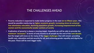 THE CHALLENGES AHEAD
• Poverty reduction is expected to make better progress in the next ten to fifteen years. This
would be possible mainly due to higher economic growth, increasing stress on universal
free elementary education, declining population growth, increasing empowerment of the
women and the economically weaker sections of society
• Eradication of poverty is always a moving target. Hopefully we will be able to provide the
minimum “necessary” in terms of only income to all people by the end of the next decade.
But the target will move on for many of the bigger challenges that still remain: providing
health care, education and job security for all, and achieving gender equality and dignity for
the poor. These will be even bigger tasks.
 