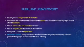 RURAL AND URBAN POVERTY
• Poverty means hunger and lack of shelter
• Parents are not able to send their children to school or a situation where sick people cannot
afford treatment.
• Lack of clean water and sanitation facilities.
• Lack of a regular job at a minimum decent level.
• Living with a sense of helplessness.
• Mahatama Gandhi always insisted that India would be truly independent only when the
poorest of its people become free of human suffering.
 