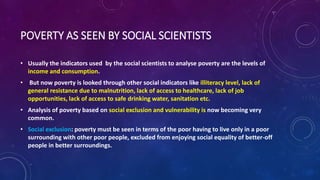 POVERTY AS SEEN BY SOCIAL SCIENTISTS
• Usually the indicators used by the social scientists to analyse poverty are the levels of
income and consumption.
• But now poverty is looked through other social indicators like illiteracy level, lack of
general resistance due to malnutrition, lack of access to healthcare, lack of job
opportunities, lack of access to safe drinking water, sanitation etc.
• Analysis of poverty based on social exclusion and vulnerability is now becoming very
common.
• Social exclusion: poverty must be seen in terms of the poor having to live only in a poor
surrounding with other poor people, excluded from enjoying social equality of better-off
people in better surroundings.
 