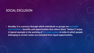 SOCIAL EXCLUSION
• Broadly, it is a process through which individuals or groups are excluded
from facilities, benefits and opportunities that others (their “betters”) enjoy.
A typical example is the working of the caste system in India in which people
belonging to certain castes are excluded from equal opportunities.
 