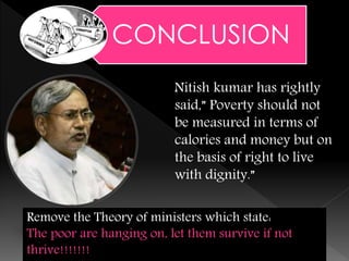 Nitish kumar has rightly
said,” Poverty should not
be measured in terms of
calories and money but on
the basis of right to live
with dignity.”
2/19/2015 13
CONCLUSION
Remove the Theory of ministers which state:
The poor are hanging on, let them survive if not
thrive!!!!!!!
 