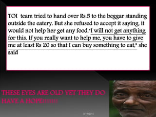 2/19/2015 8
TOI team tried to hand over Rs.5 to the beggar standing
outside the eatery. But she refused to accept it saying, it
would not help her get any food."I will not get anything
for this. If you really want to help me, you have to give
me at least Rs 20 so that I can buy something to eat," she
said
THESE EYES ARE OLD YET THEY DO
HAVE A HOPE!!!!!!!
 