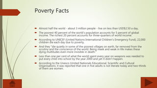 Poverty Facts
 Almost half the world - about 3 million people - live on less than USD$2.50 a day,
 The poorest 40 percent of the world's population accounts for 5 percent of global
income. The richest 20 percent accounts for three-quarters of world income.
 According to UNICEF (United Nations International Children's Emergency Fund), 22,000
children die each day due to poverty,
 And they "die quietly in some of the poorest villages on earth, far removed from the
scrutiny and the conscience of the world. Being meek and weak in life makes these
dying multitudes even more invisible in death.“
 Less than one per cent of what the world spent every year on weapons was needed to
put every child into school by the year 2000 and yet it didn't happen.
 According to the Unesco (United Nationals Educational, Scientific and Cultural
Organisation), it was reported that one in five adults is not literate today and two-thirds
of them are women.
 