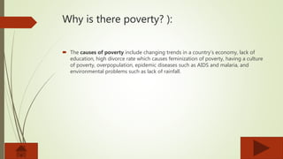 Why is there poverty? ):
 The causes of poverty include changing trends in a country’s economy, lack of
education, high divorce rate which causes feminization of poverty, having a culture
of poverty, overpopulation, epidemic diseases such as AIDS and malaria, and
environmental problems such as lack of rainfall.
 
