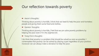 Our reflection towards poverty
 Aaron’s thoughts:
Thinking about poverty is horrible, I think that we need to help the poor and homeless
people and giving them some food and clothes.
 Genesis’ thoughts:
Thinking about poverty is horrible, I feel that we can solve poverty problems by
helping the poor even if it’s the slightest bit.
 Yong Chin’s thoughts:
I do think that poverty is a problem that should be solved as soon as possible, I
contemplate that poverty can be solved by playing a part regardless of your position,
moreover we can always make a donation to help the poor.
 
