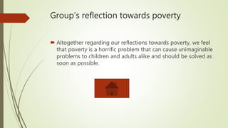 Group’s reflection towards poverty
 Altogether regarding our reflections towards poverty, we feel
that poverty is a horrific problem that can cause unimaginable
problems to children and adults alike and should be solved as
soon as possible.
 