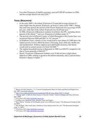 o Less than 20 percent of eligible customers received LIHEAP assistance in 2006,
        and the average benefit was only $250. 116


Texas (Beaumont)
      o In the early 2000’s, the richest 20 percent of Texans had average incomes 8.1
        times higher than the poorest 20 percent, up from 6.2 times in the 1980’s. During
        that same time period, the income of the lowest 20 percent rose an average of $70
        per year, while that of the richest 20 percent rose $3,830 per year.117
      o In 2006, 20 percent of Beaumont residents lived below the FPL, including eleven
        percent of the elderly118 and over 30 percent of children under 18.119
      o The poverty rate in Jefferson County, of which Beaumont is the County Seat, rose
        ten percent between 2000 and 2007, to 18.7 percent.120
      o In Southeast Texas, a family of four would need to earn almost $12,000 above the
        federal poverty level to afford the basics of housing, food, child care, health care
        and transportation. Without employer-provided health insurance, that family
        would need an annual income of at least $45,000.121
      o The median household income in Beaumont in 2006 was $40,072, compared with
        that of Texas generally of $44,922.122
      o Nearly 18 percent of Beaumont residents over 25 did not have a high school
        diploma in 2006, ranking it second to the bottom nationally, and 21 percent had a
        bachelor’s degree or higher.123




115
    Bureau of Labor Statistics, LAU Current Unemployment Rates for States and Historical Highs/Lows,
Oct. 2007 (seasonally adjusted).
116
    http://www.neada.org/publications/issuebriefs/LIHEAP_Issue_Brief_2007-11-26.pdf.
117
    “Pulling Apart: A State-by State Analysis of Income Trends,” Center on Budget and Policy Priorities
(Jan. 2006).
118
    US Census ACS, http://factfinder.census.gov.
119
    CityBloc.com, Beaumont Data, Statistics, Facts and Figures.
120
    Rose Ybarra, “Number of Child deaths on the rise in Jefferson County,” The Beaumont Enterprise (Dec.
10, 2007).
121
    Dan Wallach, “How much does a Southeast Texas family need to live on?” The Beaumont Enterprise
(Aug. 31, 2007).
122
    US Census ACS, http://factfinder.census.gov.
123
    US Census ACS, http://factfinder.census.gov .


Oppenheim & MacGregor, Economics of Utility System Benefit Funds                                     32
 
